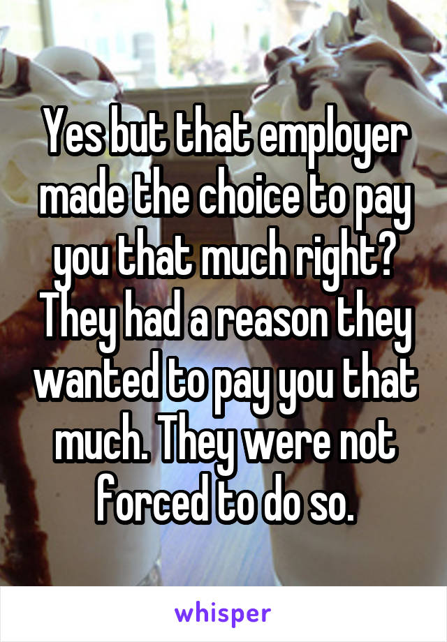 Yes but that employer made the choice to pay you that much right? They had a reason they wanted to pay you that much. They were not forced to do so.