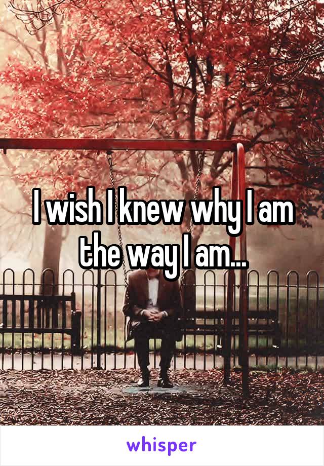 I wish I knew why I am the way I am...