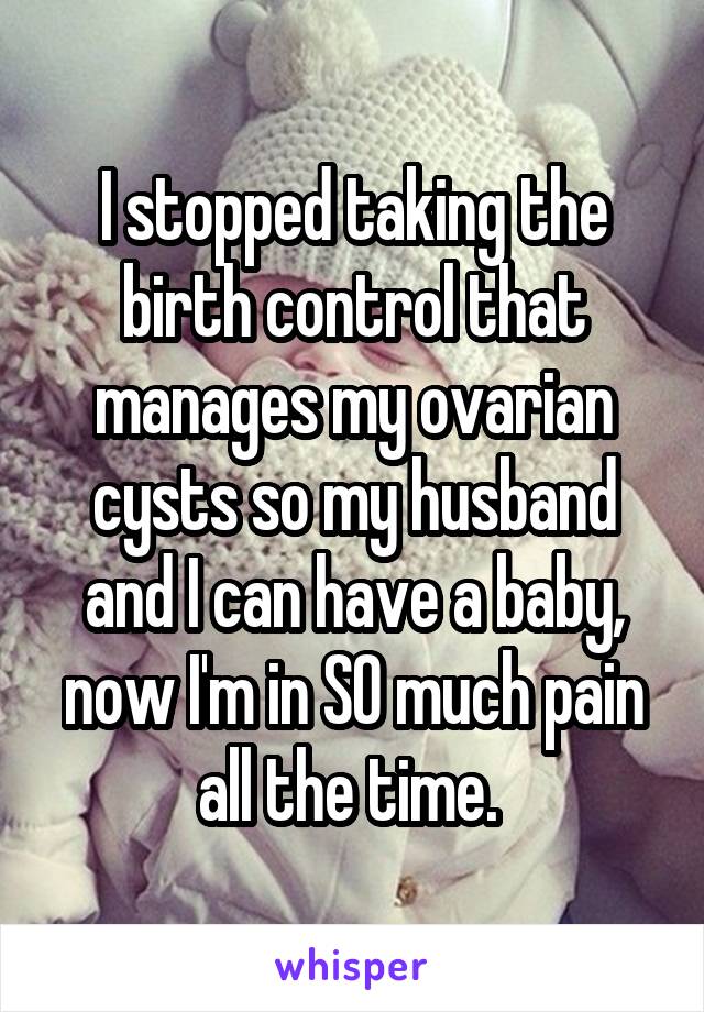 I stopped taking the birth control that manages my ovarian cysts so my husband and I can have a baby, now I'm in SO much pain all the time. 