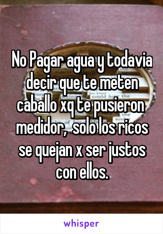 No Pagar agua y todavia decir que te meten caballo xq te pusieron  medidor,  solo los ricos se quejan x ser justos con ellos.