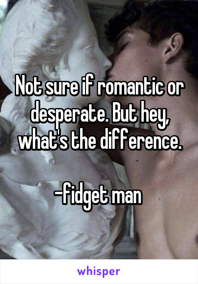 Not sure if romantic or desperate. But hey, what's the difference.

-fidget man 