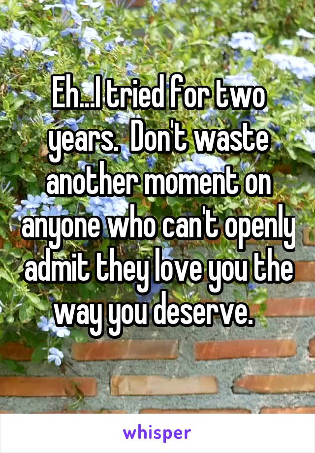 Eh...I tried for two years.  Don't waste another moment on anyone who can't openly admit they love you the way you deserve.  
