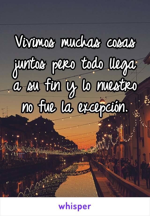 Vivimos muchas cosas juntos pero todo llega a su fin y lo nuestro no fue la excepción.