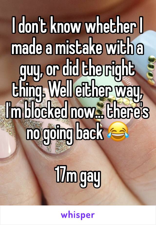 I don't know whether I made a mistake with a guy, or did the right thing. Well either way, I'm blocked now... there's no going back 😂

17m gay 