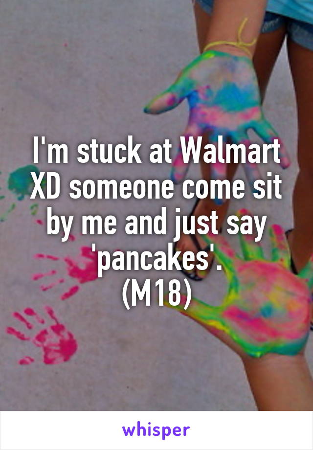 I'm stuck at Walmart XD someone come sit by me and just say 'pancakes'.
(M18)