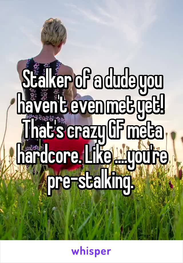 Stalker of a dude you haven't even met yet!  That's crazy GF meta hardcore. Like ....you're pre-stalking. 