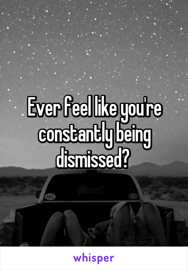 Ever feel like you're constantly being dismissed? 