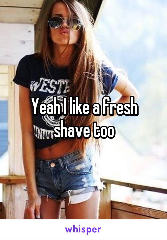 Yeah I like a fresh shave too