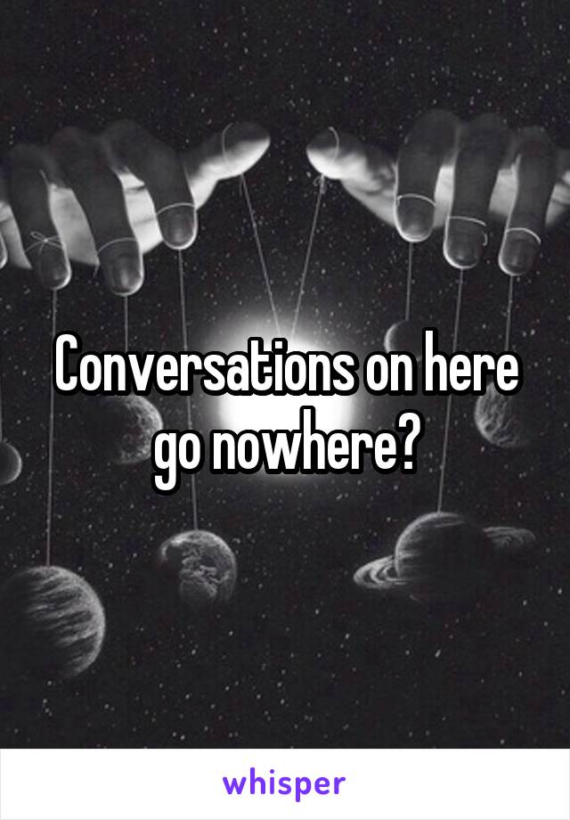 Conversations on here go nowhere?