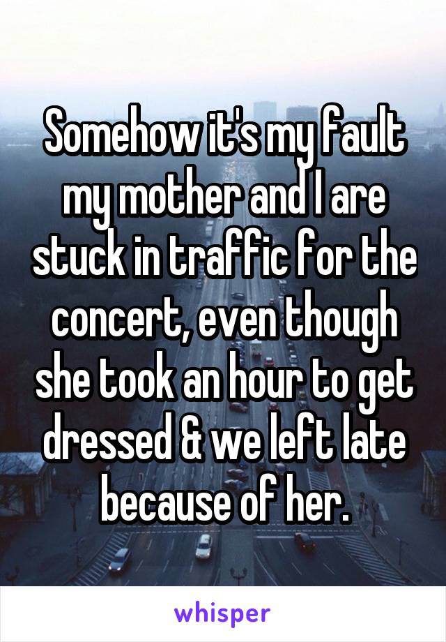 Somehow it's my fault my mother and I are stuck in traffic for the concert, even though she took an hour to get dressed & we left late because of her.