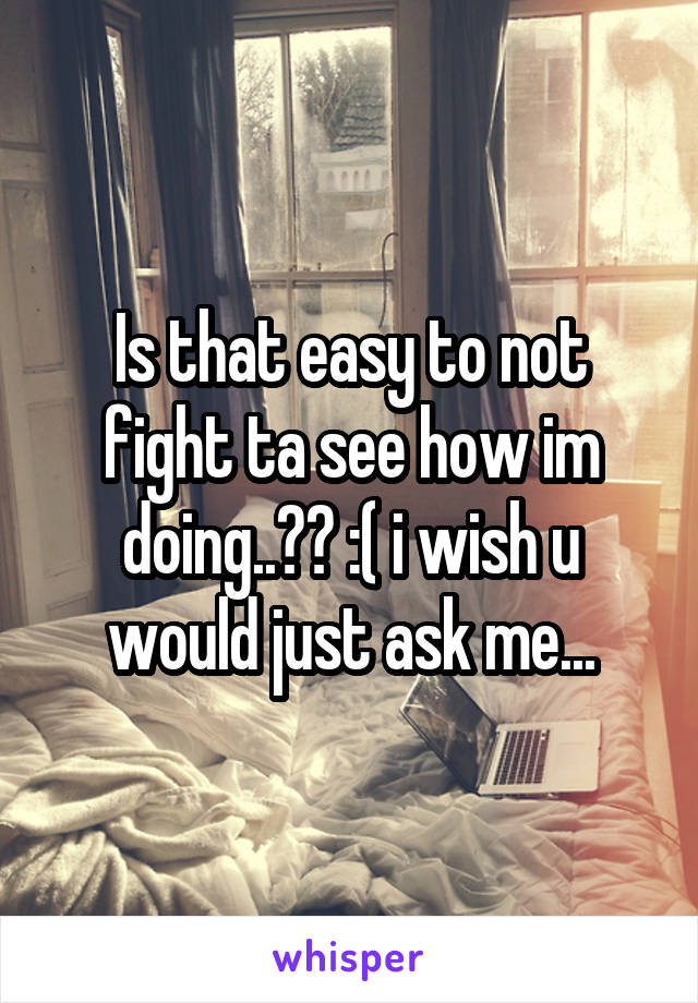 Is that easy to not fight ta see how im doing..?? :( i wish u would just ask me...