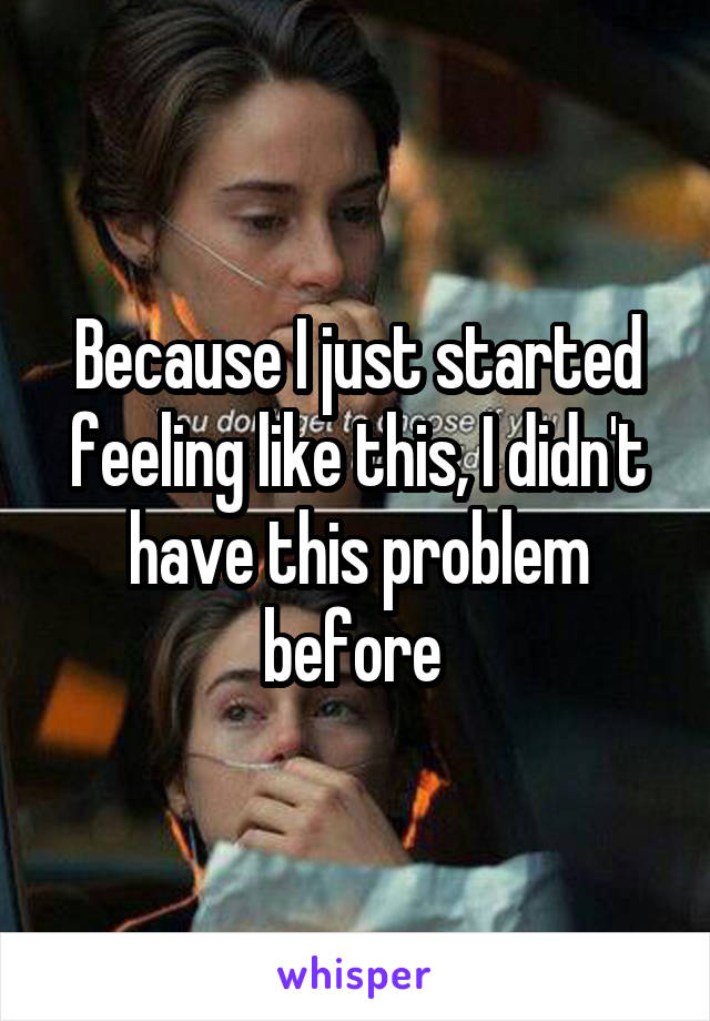Because I just started feeling like this, I didn't have this problem before 