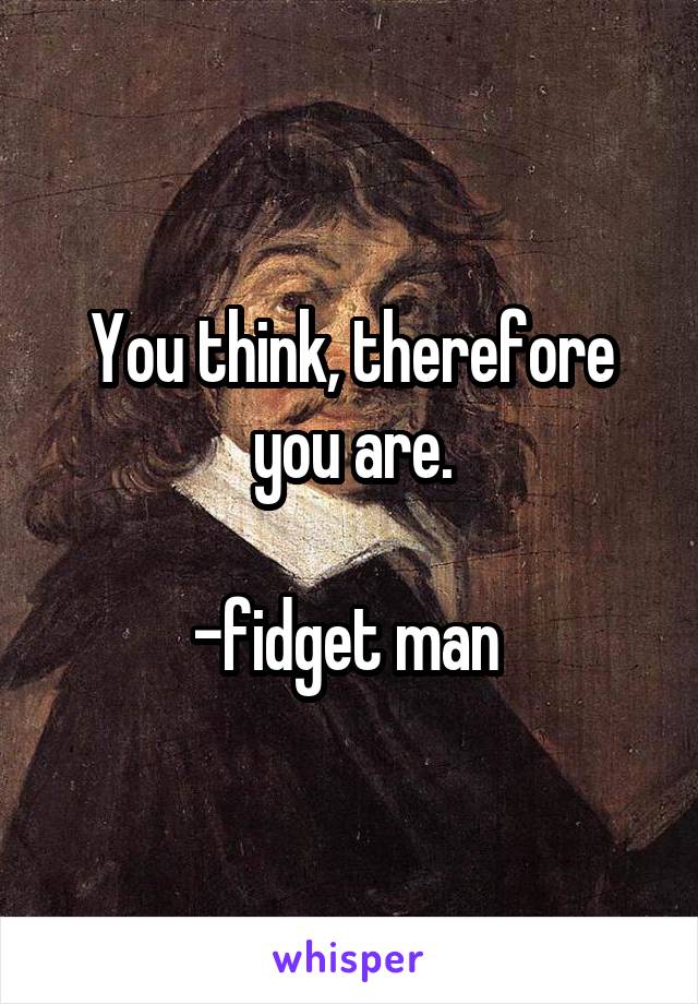 You think, therefore you are.

-fidget man 