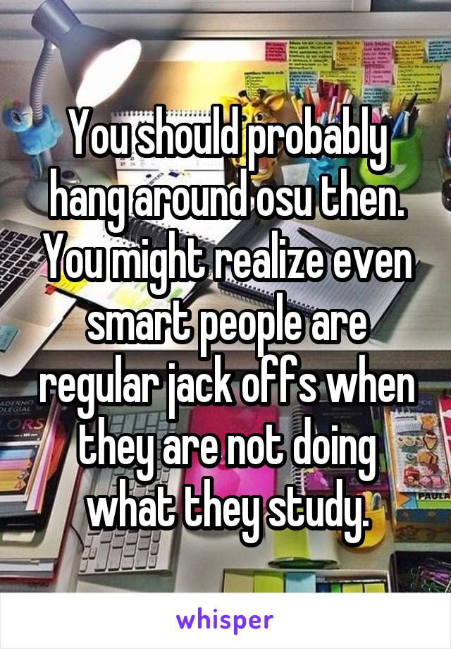 You should probably hang around osu then. You might realize even smart people are regular jack offs when they are not doing what they study.