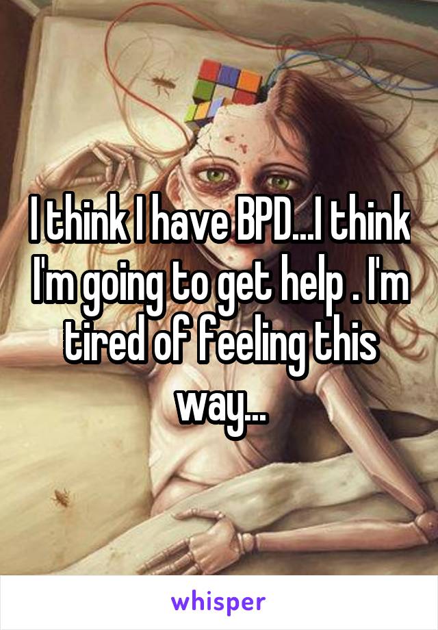 I think I have BPD...I think I'm going to get help . I'm tired of feeling this way...