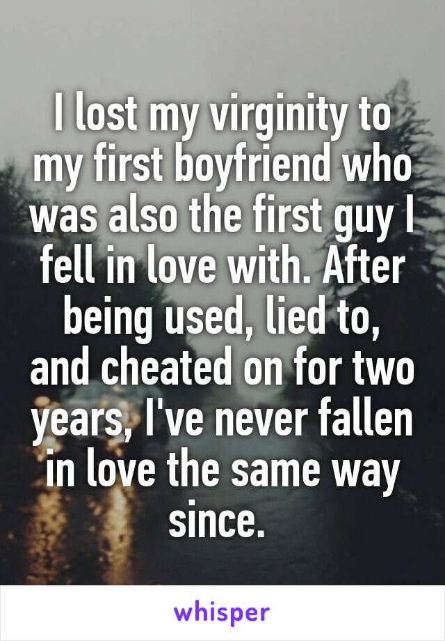 I lost my virginity to my first boyfriend who was also the first guy I fell in love with. After being used, lied to, and cheated on for two years, I've never fallen in love the same way since. 