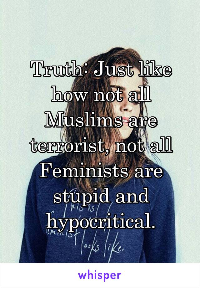 Truth: Just like how not all Muslims are terrorist, not all Feminists are stupid and hypocritical.