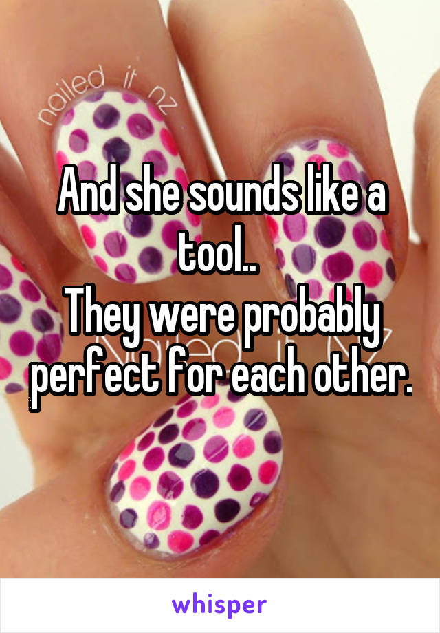 And she sounds like a tool.. 
They were probably perfect for each other. 