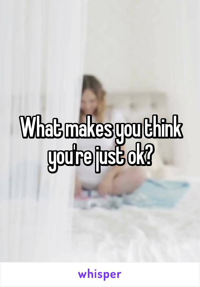 What makes you think you're just ok?