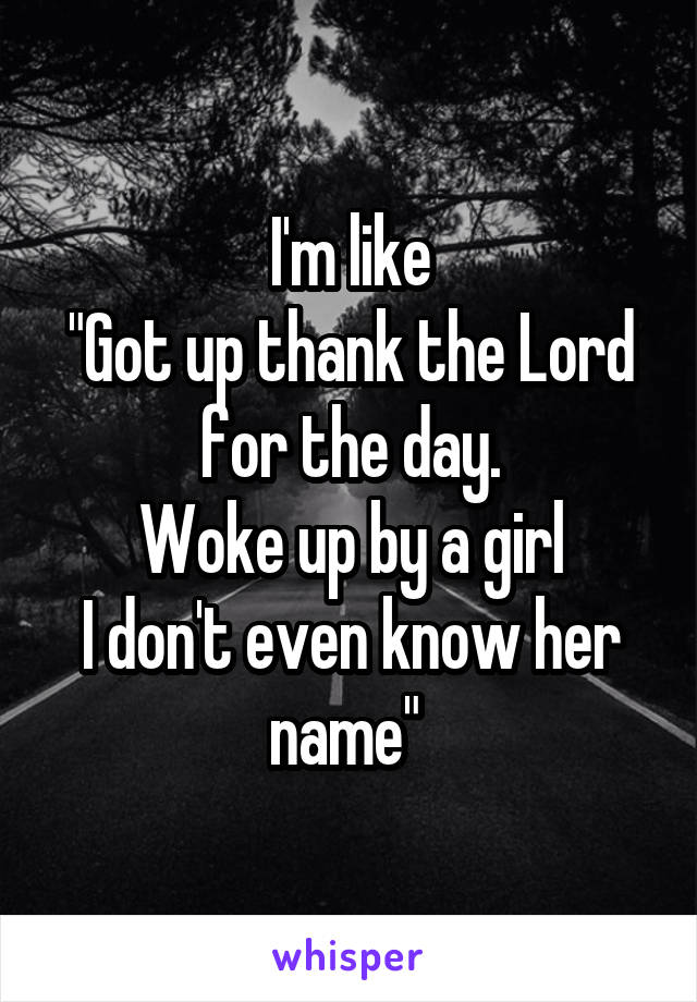 I'm like
"Got up thank the Lord for the day.
Woke up by a girl
I don't even know her name" 