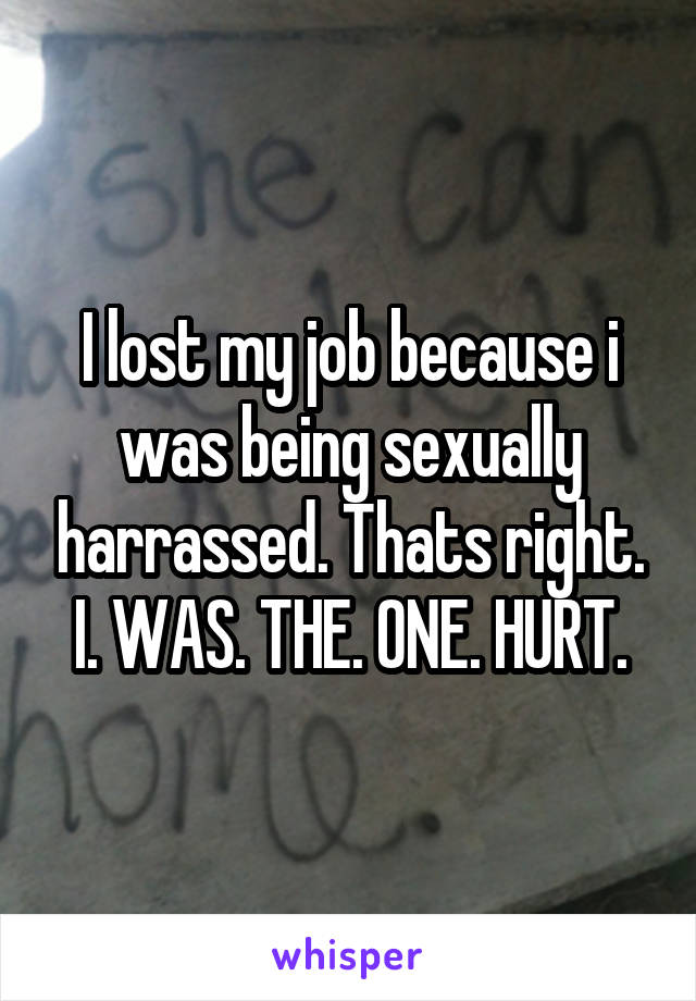 I lost my job because i was being sexually harrassed. Thats right. I. WAS. THE. ONE. HURT.