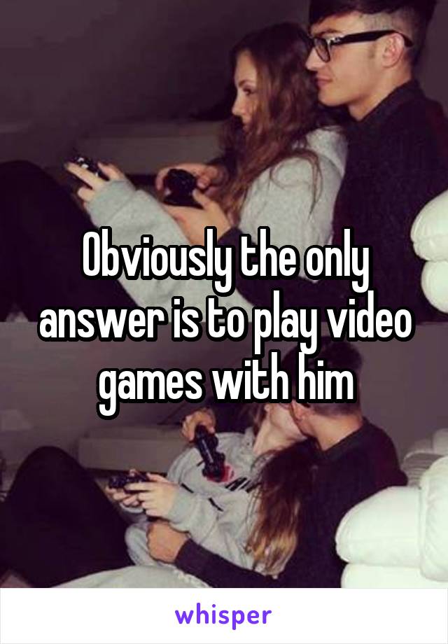 Obviously the only answer is to play video games with him