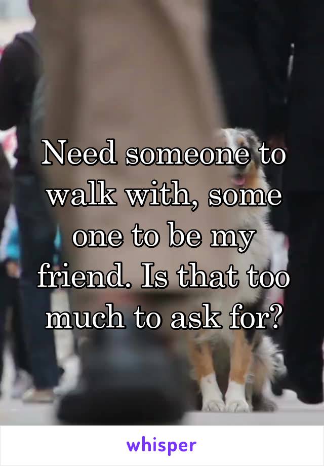 Need someone to walk with, some one to be my friend. Is that too much to ask for?