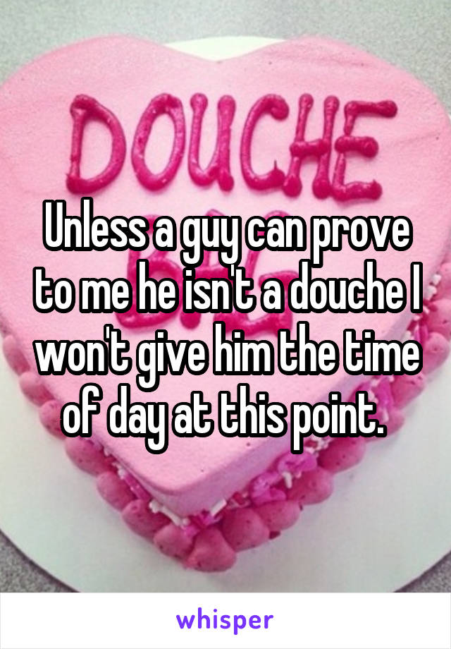 Unless a guy can prove to me he isn't a douche I won't give him the time of day at this point. 