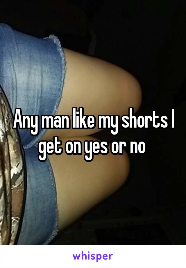 Any man like my shorts I get on yes or no 