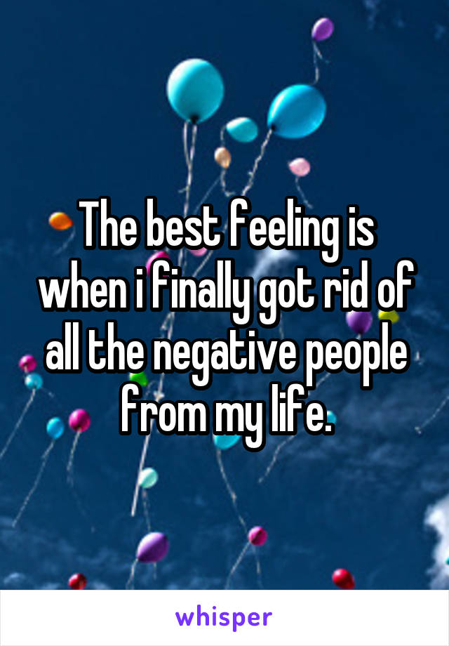 The best feeling is when i finally got rid of all the negative people from my life.