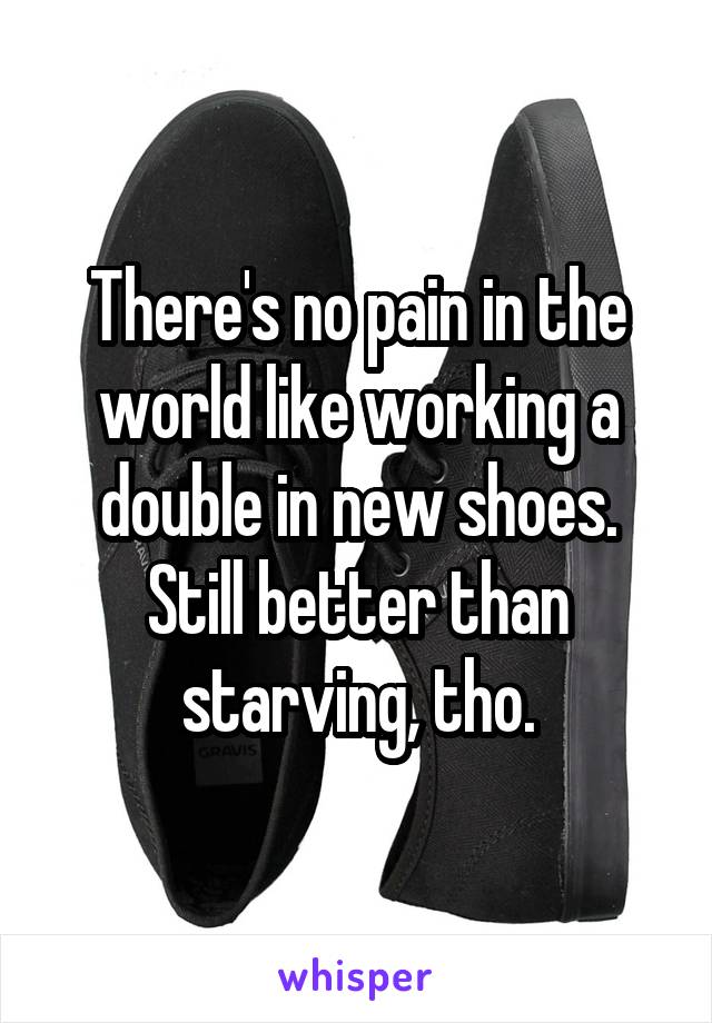 There's no pain in the world like working a double in new shoes.
Still better than starving, tho.