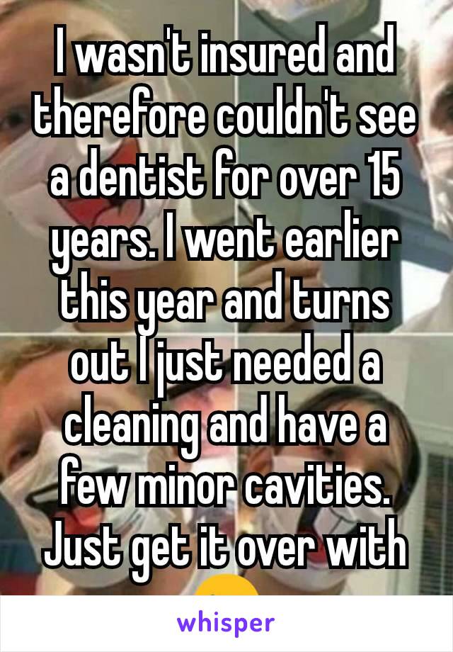 I wasn't insured and therefore couldn't see a dentist for over 15 years. I went earlier this year and turns out I just needed a cleaning and have a few minor cavities. Just get it over with 😉