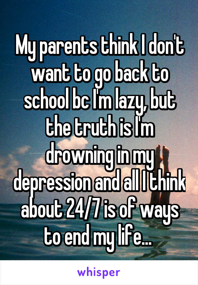 My parents think I don't want to go back to school bc I'm lazy, but the truth is I'm drowning in my depression and all I think about 24/7 is of ways to end my life... 