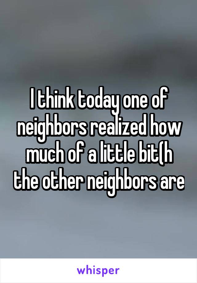 I think today one of neighbors realized how much of a little bit(h the other neighbors are