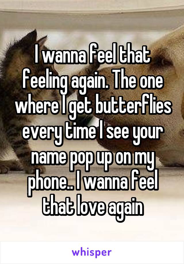 I wanna feel that feeling again. The one where I get butterflies every time I see your name pop up on my phone.. I wanna feel that love again