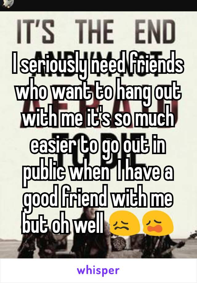 I seriously need friends who want to hang out with me it's so much easier to go out in public when  I have a good friend with me but oh well 😖😩