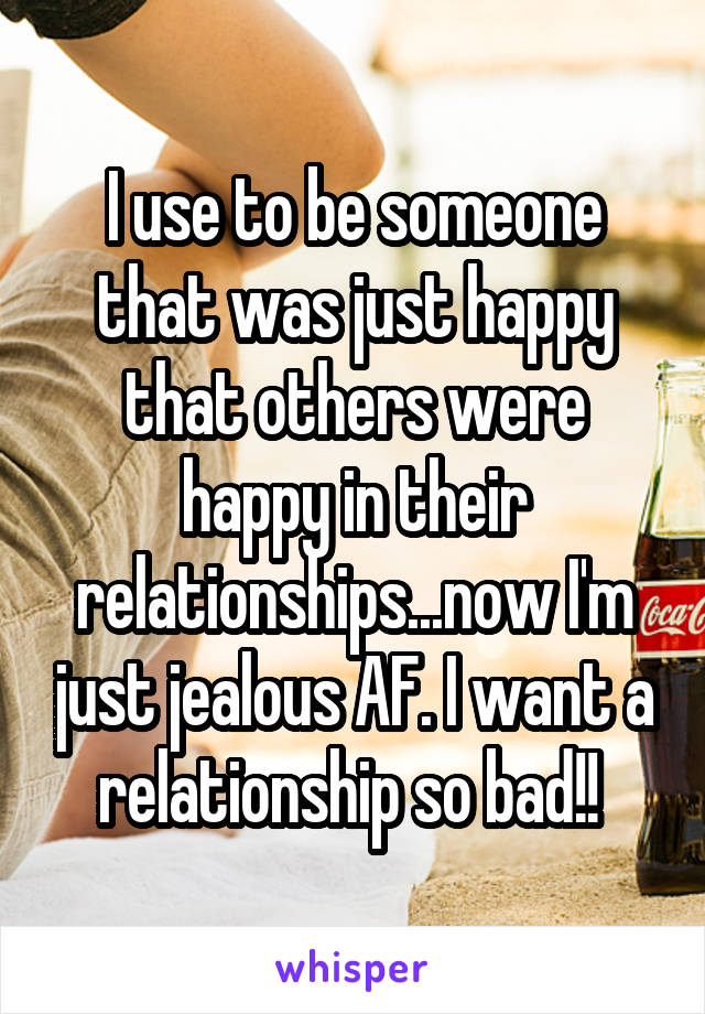 I use to be someone that was just happy that others were happy in their relationships...now I'm just jealous AF. I want a relationship so bad!! 