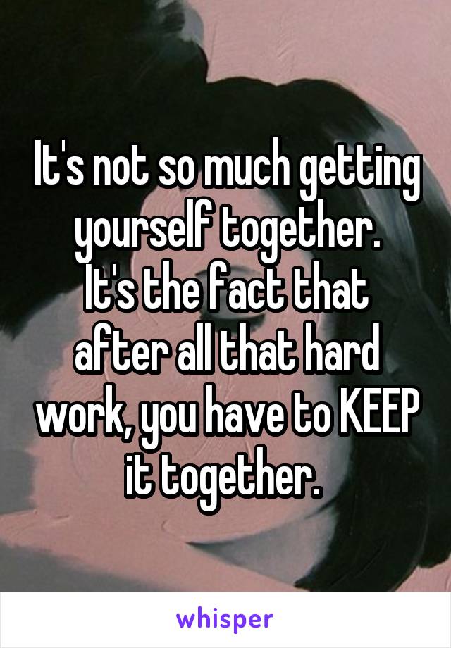 It's not so much getting yourself together.
It's the fact that after all that hard work, you have to KEEP it together. 