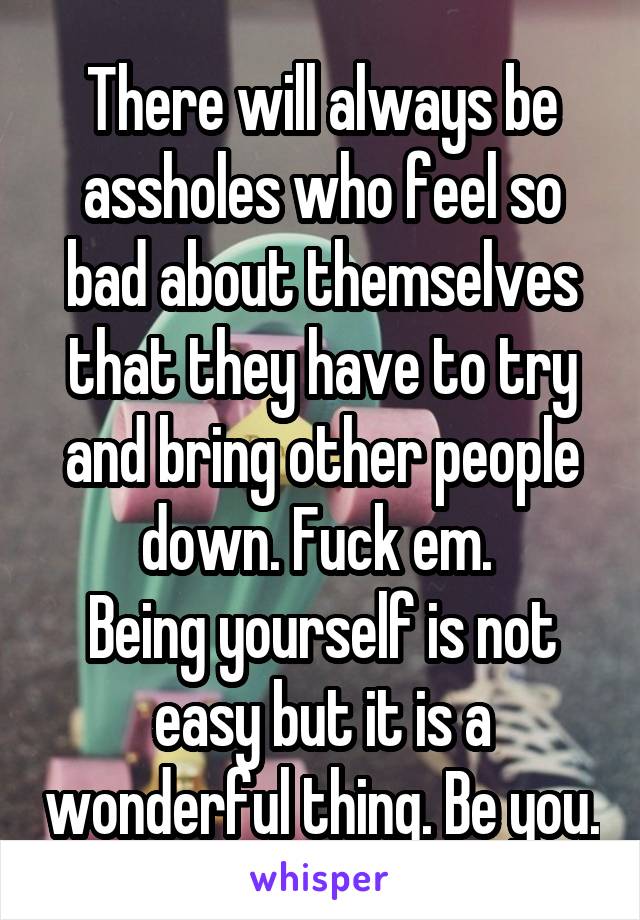 There will always be assholes who feel so bad about themselves that they have to try and bring other people down. Fuck em. 
Being yourself is not easy but it is a wonderful thing. Be you.