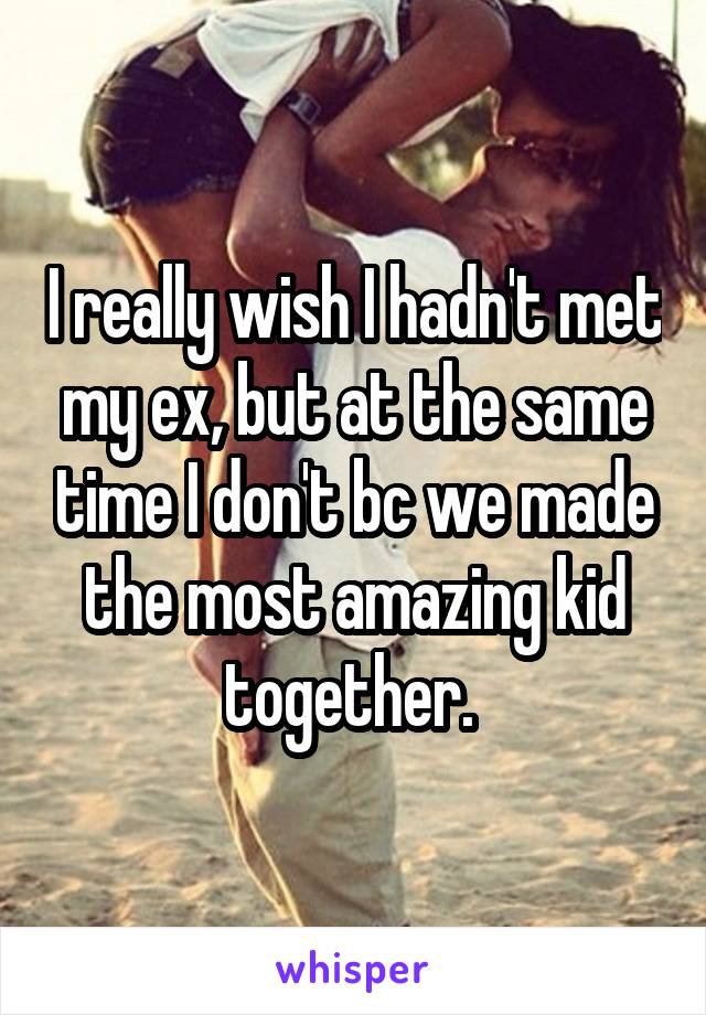 I really wish I hadn't met my ex, but at the same time I don't bc we made the most amazing kid together. 