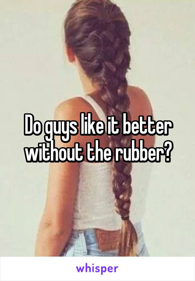 Do guys like it better without the rubber?