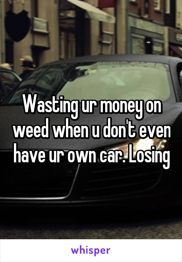 Wasting ur money on weed when u don't even have ur own car. Losing