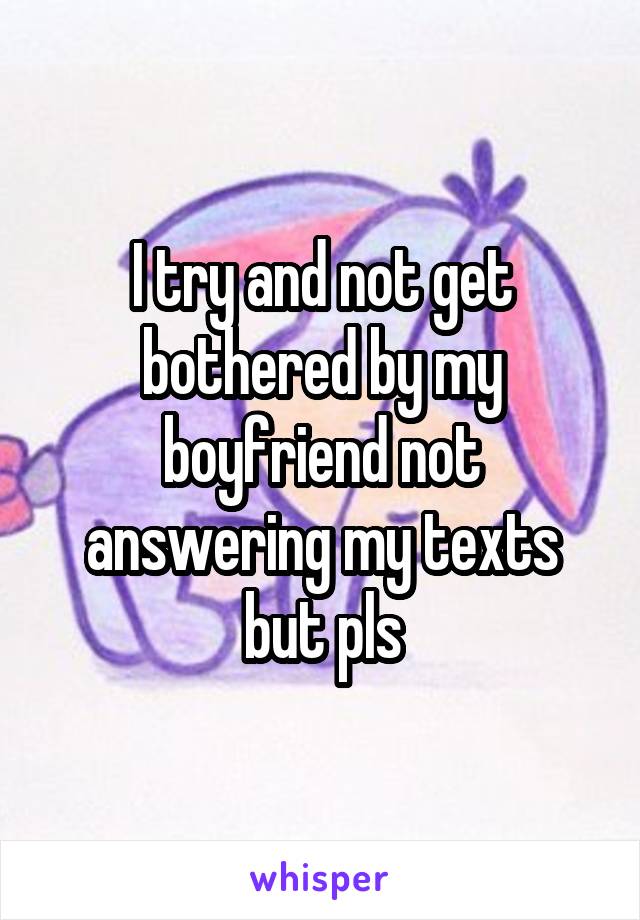 I try and not get bothered by my boyfriend not answering my texts but pls