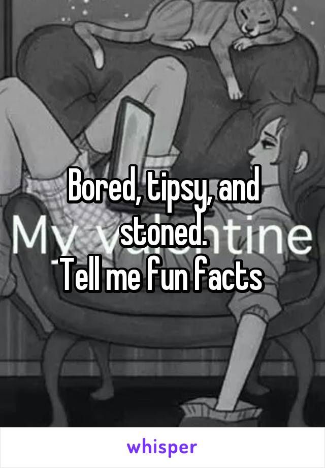 Bored, tipsy, and stoned.
Tell me fun facts 