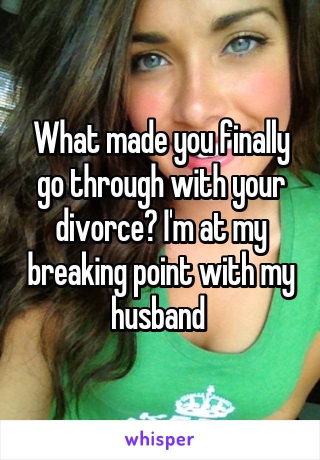 What made you finally go through with your divorce? I'm at my breaking point with my husband 