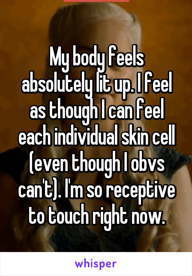 My body feels absolutely lit up. I feel as though I can feel each individual skin cell (even though I obvs can't). I'm so receptive to touch right now.