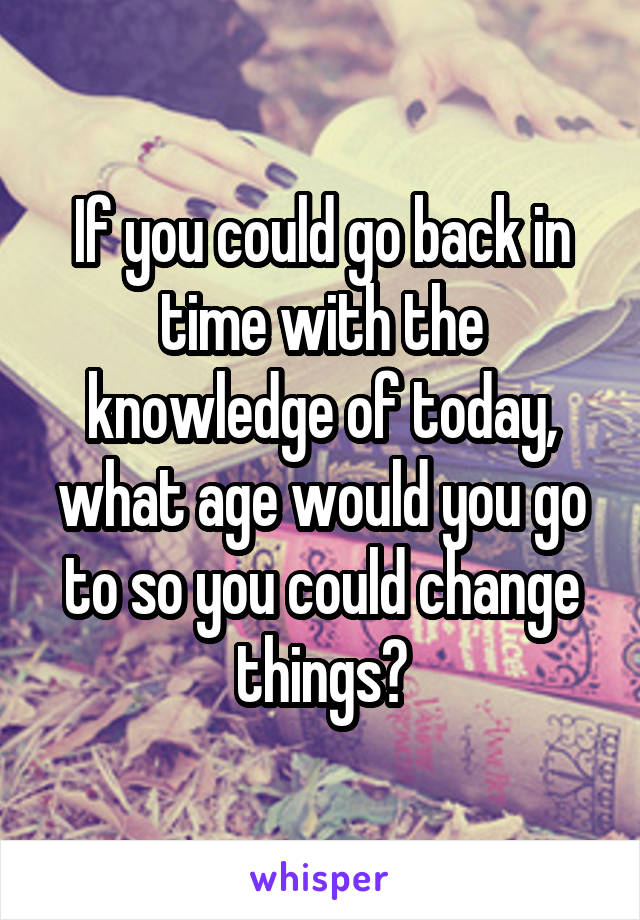 If you could go back in time with the knowledge of today, what age would you go to so you could change things?