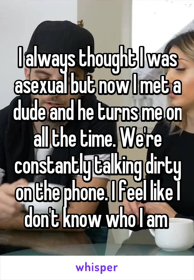 I always thought I was asexual but now I met a dude and he turns me on all the time. We're constantly talking dirty on the phone. I feel like I don't know who I am 