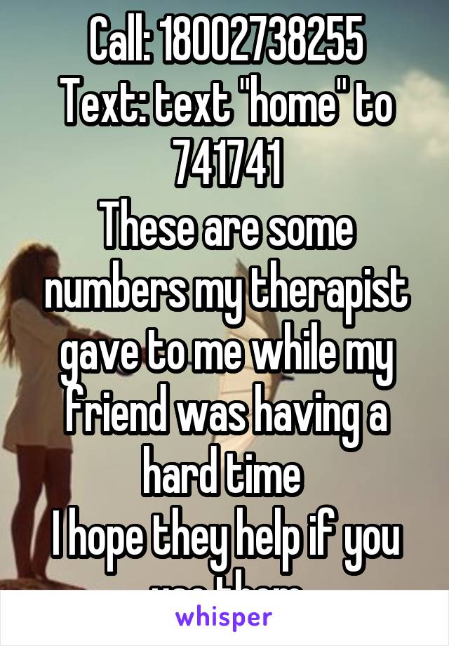 Call: 18002738255
Text: text "home" to 741741
These are some numbers my therapist gave to me while my friend was having a hard time 
I hope they help if you use them