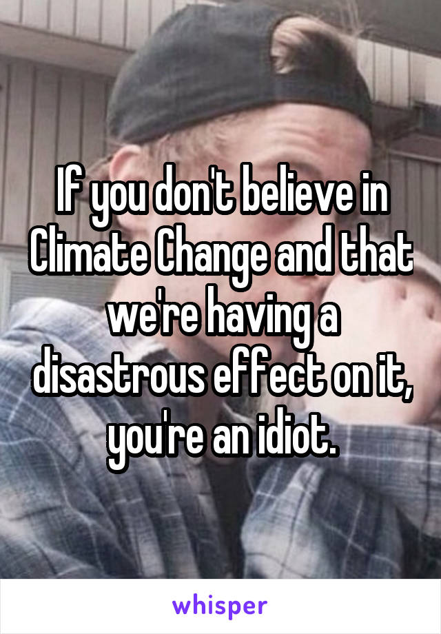 If you don't believe in Climate Change and that we're having a disastrous effect on it, you're an idiot.